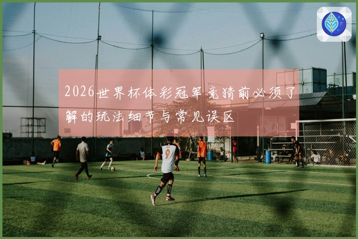 2026世界杯体彩冠军竞猜前必须了解的玩法细节与常见误区
